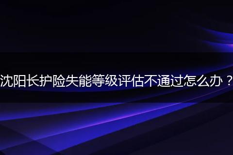 沈阳长护险失能等级评估不通过怎么办？