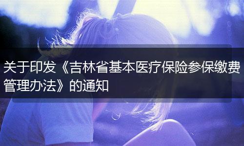 关于印发《吉林省基本医疗保险参保缴费管理办法》的通知