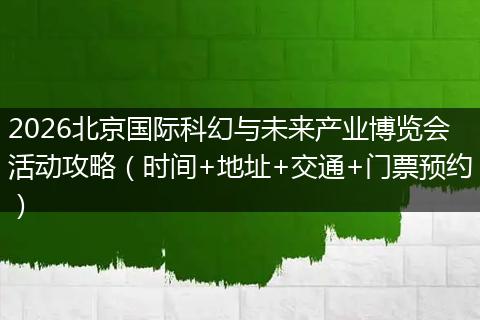 2026北京国际科幻与未来产业博览会活动攻略（时间+地址+交通+门票预约）
