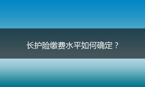 长护险缴费水平如何确定？