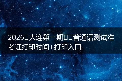 2026​大连第一期​​普通话测试准考证打印时间+打印入口