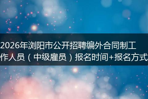 2026年浏阳市公开招聘编外合同制工作人员（中级雇员）报名时间+报名方式