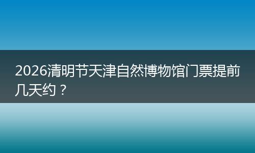 2026清明节天津自然博物馆门票提前几天约？