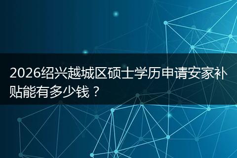 2026绍兴越城区硕士学历申请安家补贴能有多少钱？