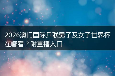 2026澳门国际乒联男子及女子世界杯在哪看?附直播入口
