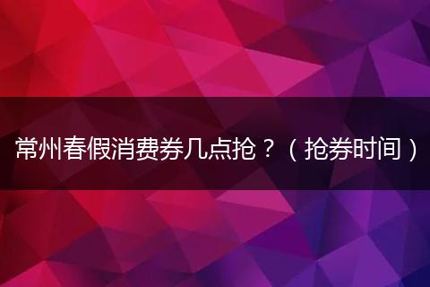 常州春假消费券几点抢？（抢券时间）
