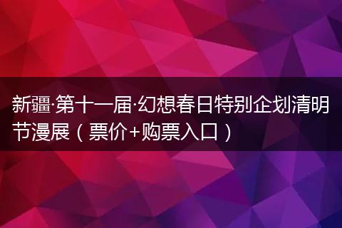 新疆·第十一届·幻想春日特别企划清明节漫展（票价+购票入口）