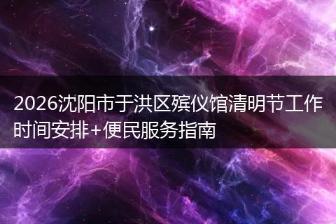 2026沈阳市于洪区殡仪馆清明节工作时间安排+便民服务指南