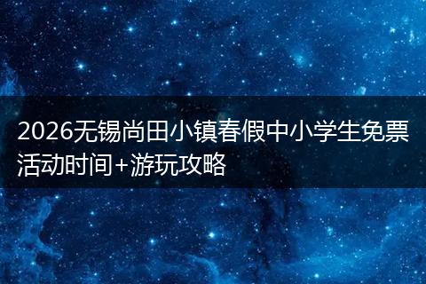 2026无锡尚田小镇春假中小学生免票活动时间+游玩攻略