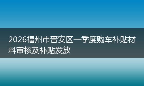 2026福州市晋安区一季度购车补贴材料审核及补贴发放