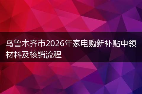乌鲁木齐市2026年家电购新补贴申领材料及核销流程