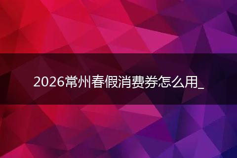 2026常州春假消费券怎么用_