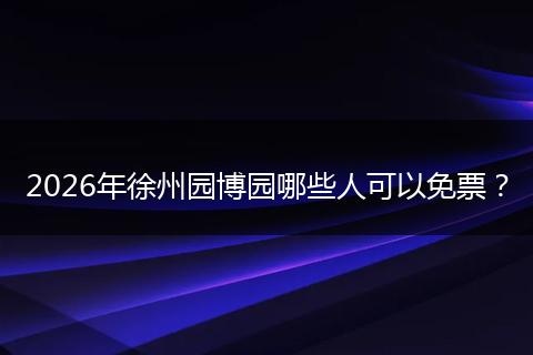 2026年徐州园博园哪些人可以免票？