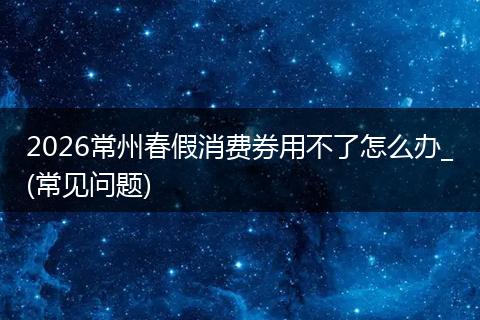 2026常州春假消费券用不了怎么办_(常见问题)