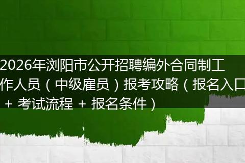 2026年浏阳市公开招聘编外合同制工作人员（中级雇员）报考攻略（报名入口 + 考试流程 + 报名条件）