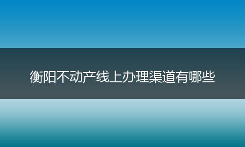 衡阳不动产线上办理渠道有哪些