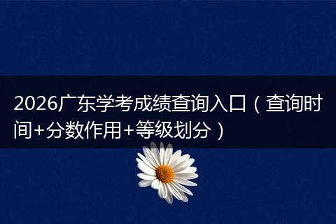 2026广东学考成绩查询入口（查询时间+分数作用+等级划分）