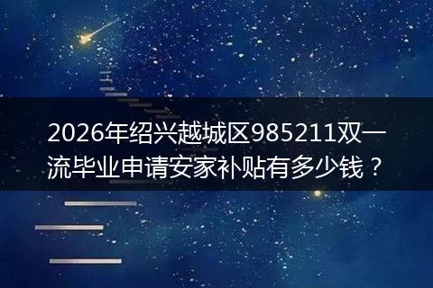 2026年绍兴越城区985211双一流毕业申请安家补贴有多少钱？