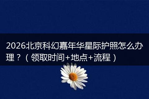 2026北京科幻嘉年华星际护照怎么办理？（领取时间+地点+流程）