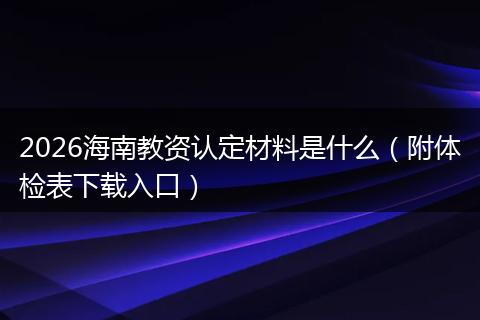 2026海南教资认定材料是什么(附体检表下载入口)