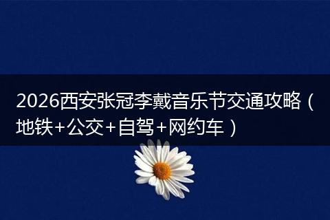 2026西安张冠李戴音乐节交通攻略（地铁+公交+自驾+网约车）