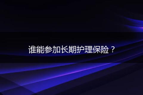 谁能参加长期护理保险？