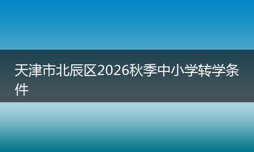 天津市北辰区2026秋季中小学转学条件