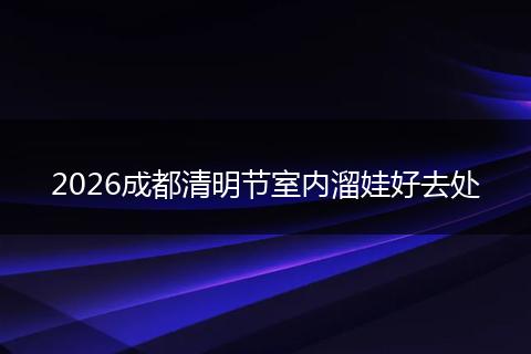 2026成都清明节室内溜娃好去处