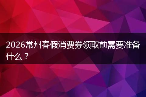 2026常州春假消费券领取前需要准备什么？