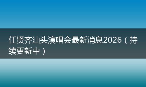 任贤齐汕头演唱会最新消息2026（持续更新中）