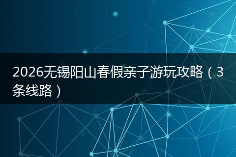 2026无锡阳山春假亲子游玩攻略（3条线路）