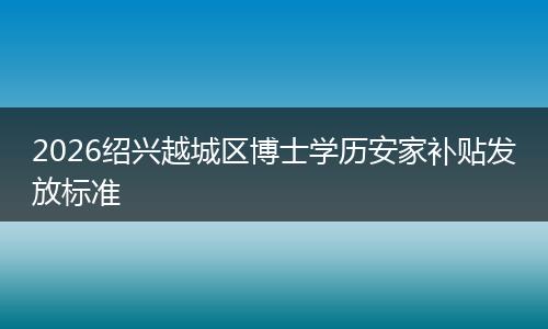 2026绍兴越城区博士学历安家补贴发放标准