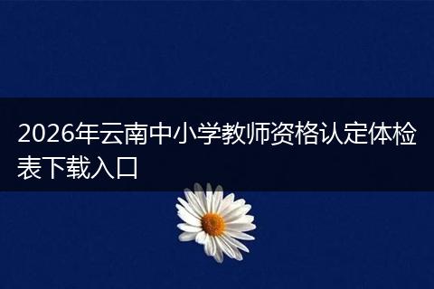 2026年云南中小学教师资格认定体检表下载入口