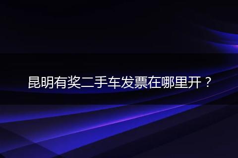 昆明有奖二手车发票在哪里开？
