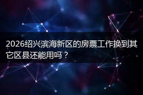 2026绍兴滨海新区的房票工作换到其它区县还能用吗？
