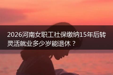 2026河南女职工社保缴纳15年后转灵活就业多少岁能退休？