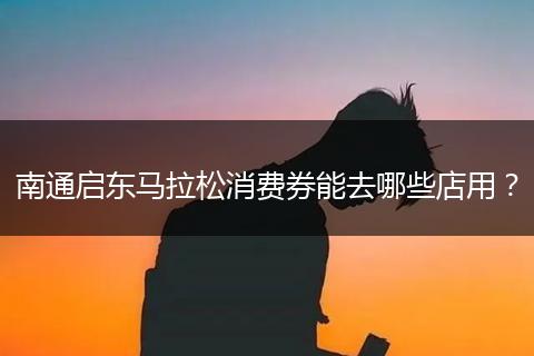 南通启东马拉松消费券能去哪些店用？