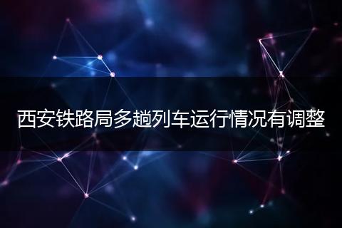 西安铁路局多趟列车运行情况有调整