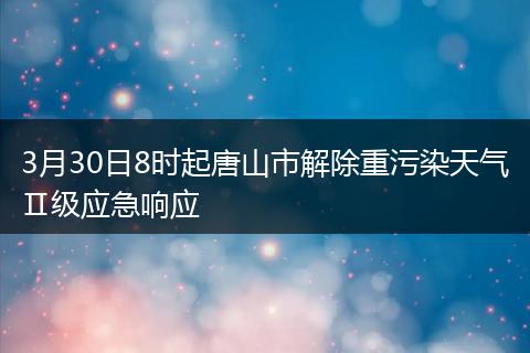 3月30日8时起唐山市解除重污染天气Ⅱ级应急响应