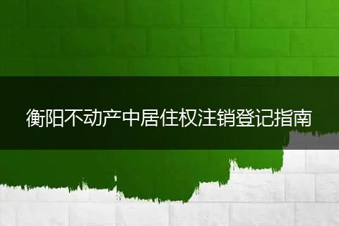 衡阳不动产中居住权注销登记指南