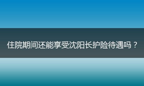 住院期间还能享受沈阳长护险待遇吗？