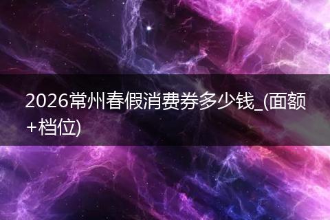 2026常州春假消费券多少钱_(面额+档位)