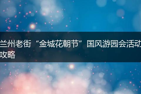兰州老街“金城花朝节”国风游园会活动攻略