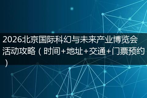 2026北京国际科幻与未来产业博览会活动攻略（时间+地址+交通+门票预约）