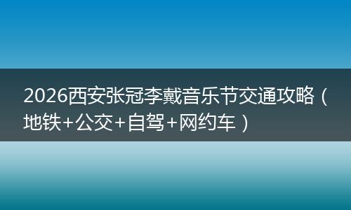 2026西安张冠李戴音乐节交通攻略（地铁+公交+自驾+网约车）