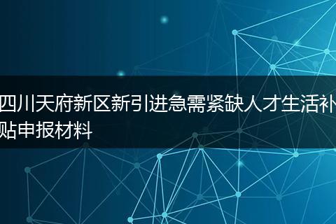 四川天府新区新引进急需紧缺人才生活补贴申报材料