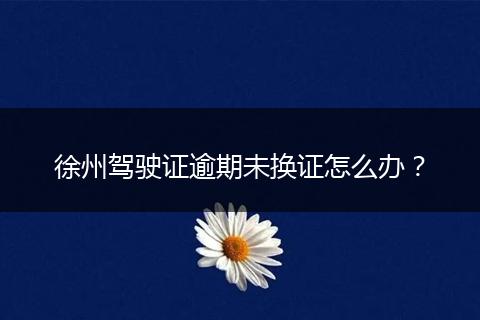 徐州驾驶证逾期未换证怎么办？