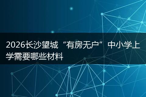 2026长沙望城“有房无户”中小学上学需要哪些材料