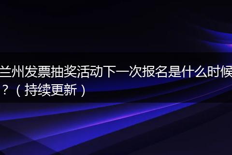 兰州发票抽奖活动下一次报名是什么时候？（持续更新）