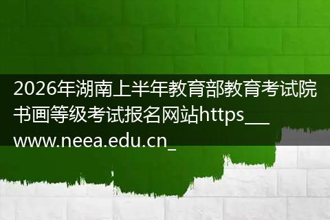 2026年湖南上半年教育部教育考试院书画等级考试报名网站https___www.neea.edu.cn_